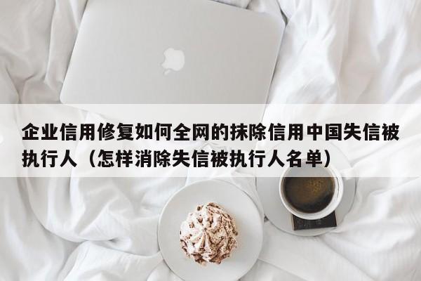 企业信用修复如何全网的抹除信用中国失信被执行人（怎样消除失信被执行人名单）