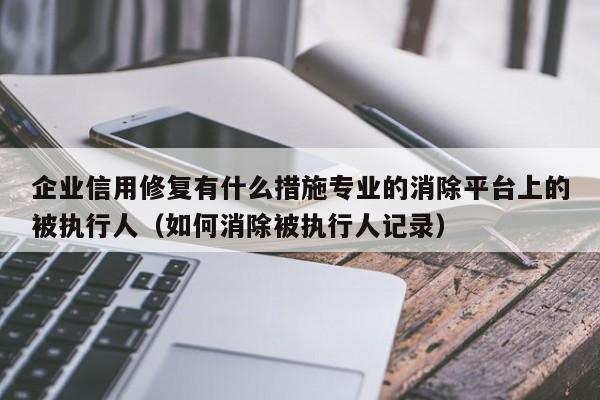企业信用修复有什么措施专业的消除平台上的被执行人（如何消除被执行人记录）