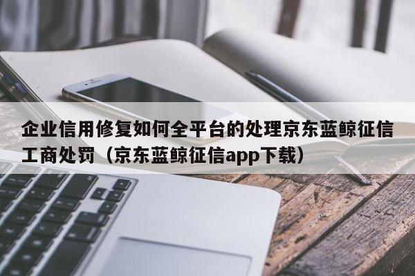 企业信用修复如何全平台的处理京东蓝鲸征信工商处罚（京东蓝鲸征信app下载）