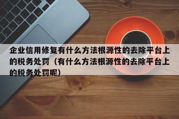 企业信用修复有什么方法根源性的去除平台上的税务处罚（有什么方法根源性的去除平台上的税务处罚呢）