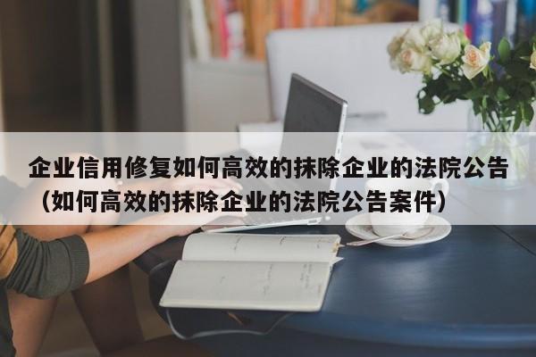 企业信用修复如何高效的抹除企业的法院公告（如何高效的抹除企业的法院公告案件）