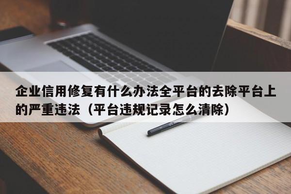 企业信用修复有什么办法全平台的去除平台上的严重违法（平台违规记录怎么清除）